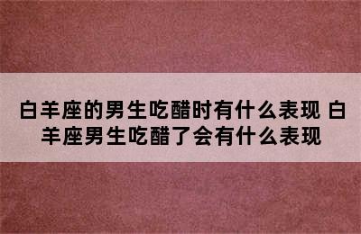 白羊座的男生吃醋时有什么表现 白羊座男生吃醋了会有什么表现